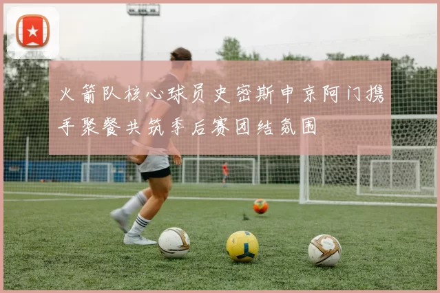 火箭队核心球员史密斯申京阿门携手聚餐共筑季后赛团结氛围