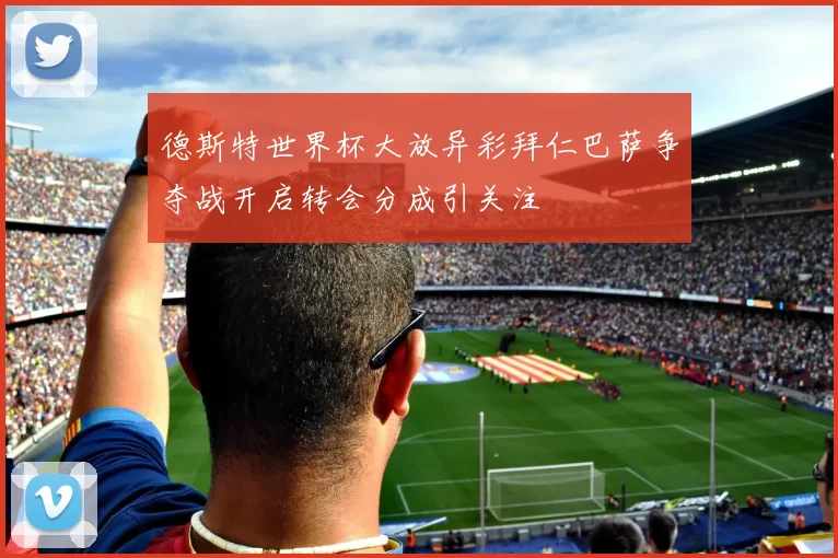 德斯特世界杯大放异彩拜仁巴萨争夺战开启转会分成引关注