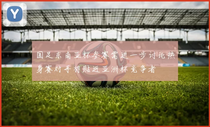 国足东南亚杯参赛需进一步讨论热身赛对手将贴近亚洲杯竞争者