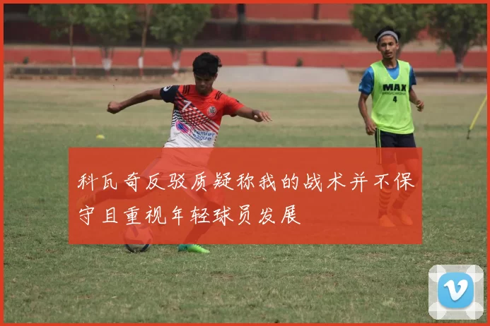 科瓦奇反驳质疑称我的战术并不保守且重视年轻球员发展
