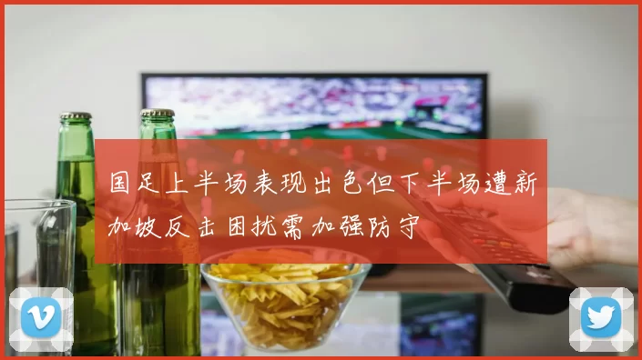 国足上半场表现出色但下半场遭新加坡反击困扰需加强防守