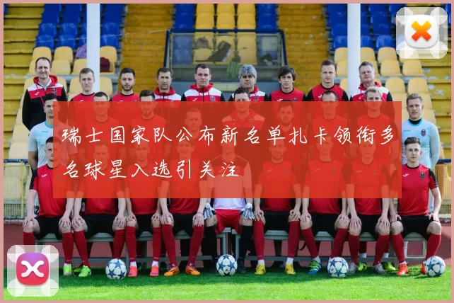 瑞士国家队公布新名单扎卡领衔多名球星入选引关注