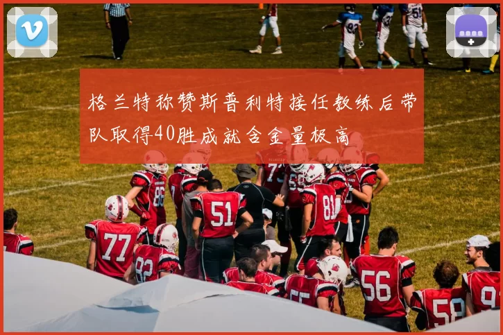 格兰特称赞斯普利特接任教练后带队取得40胜成就含金量极高