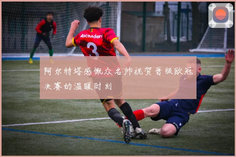 阿尔特塔感慨众名帅祝贺晋级欧冠决赛的温暖时刻