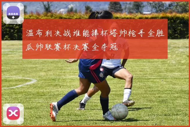温布利决战谁能捧杯塔帅枪手全胜瓜帅联赛杯决赛全夺冠