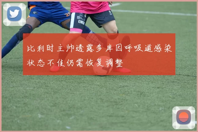 比利时主帅透露多库因呼吸道感染状态不佳仍需恢复调整