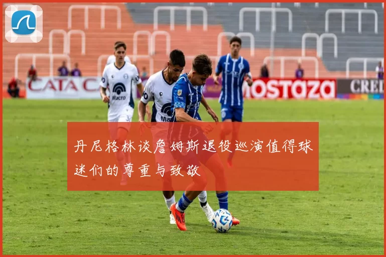 丹尼格林谈詹姆斯退役巡演值得球迷们的尊重与致敬